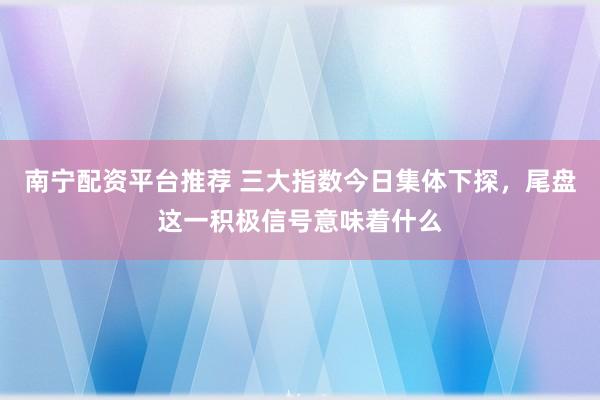 南宁配资平台推荐 三大指数今日集体下探，尾盘这一积极信号意味着什么