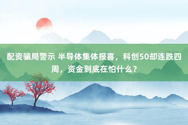 配资骗局警示 半导体集体报喜，科创50却连跌四周，资金到底在怕什么？